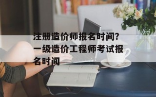 注册造价师报名时间？一级造价工程师考试报名时间