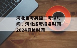 河北自考英语二考试时间，河北成考报名时间2024具体时间