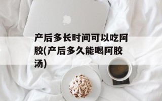 产后多长时间可以吃阿胶(产后多久能喝阿胶汤)