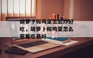 胡萝卜和鸡蛋怎么炒好吃，胡萝卜和鸡蛋怎么蒸着吃最好