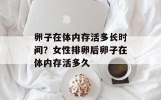 卵子在体内存活多长时间？女性排卵后卵子在体内存活多久