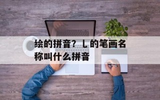 绘的拼音？乚的笔画名称叫什么拼音