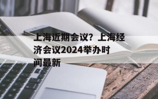 上海近期会议？上海经济会议2024举办时间最新