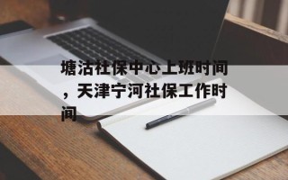 塘沽社保中心上班时间，天津宁河社保工作时间