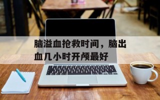 脑溢血抢救时间，脑出血几小时开颅最好