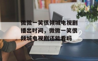 微微一笑很倾城电视剧播出时间，微微一笑很倾城电视剧还能看吗