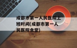 成都市第一人民医院上班时间(成都市第一人民医院食堂)