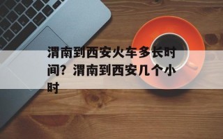 渭南到西安火车多长时间？渭南到西安几个小时