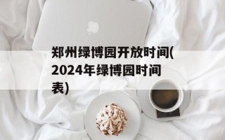 郑州绿博园开放时间(2024年绿博园时间表)