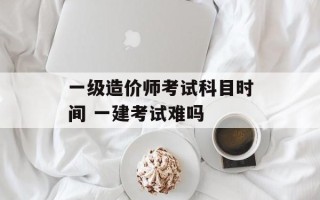 一级造价师考试科目时间 一建考试难吗