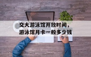 交大游泳馆开放时间，游泳馆月卡一般多少钱