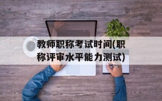 教师职称考试时间(职称评审水平能力测试)