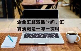 企业汇算清缴时间，汇算清缴是一年一次吗