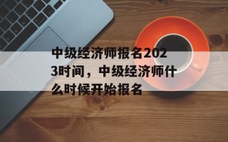中级经济师报名2023时间，中级经济师什么时候开始报名
