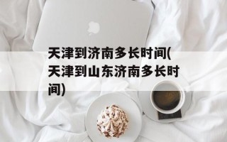 天津到济南多长时间(天津到山东济南多长时间)