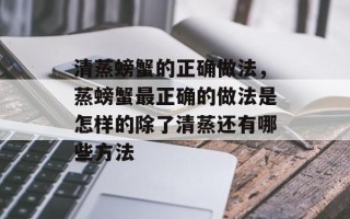 清蒸螃蟹的正确做法，蒸螃蟹最正确的做法是怎样的除了清蒸还有哪些方法