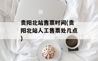 贵阳北站售票时间(贵阳北站人工售票处几点)