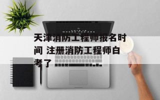 天津消防工程师报名时间 注册消防工程师白考了