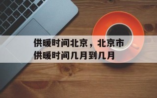 供暖时间北京，北京市供暖时间几月到几月