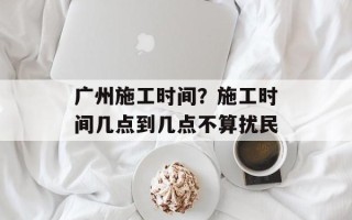 广州施工时间？施工时间几点到几点不算扰民