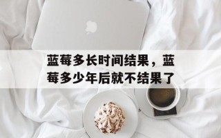 蓝莓多长时间结果，蓝莓多少年后就不结果了