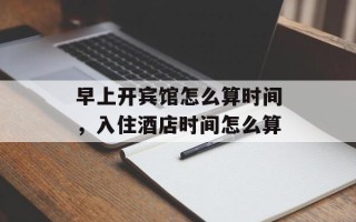 早上开宾馆怎么算时间，入住酒店时间怎么算