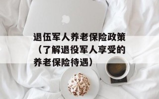 退伍军人养老保险政策（了解退役军人享受的养老保险待遇）