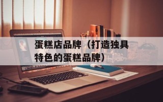 蛋糕店品牌（打造独具特色的蛋糕品牌）