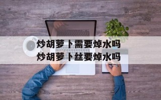 炒胡萝卜需要焯水吗 炒胡萝卜丝要焯水吗