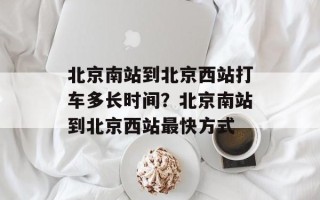 北京南站到北京西站打车多长时间？北京南站到北京西站最快方式