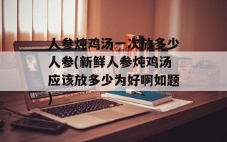 人参炖鸡汤一次放多少人参(新鲜人参炖鸡汤应该放多少为好啊如题)