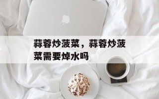 蒜蓉炒菠菜，蒜蓉炒菠菜需要焯水吗
