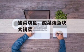 酸菜烧鱼，酸菜烧鱼块大锅菜
