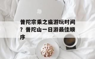 普陀宗乘之庙游玩时间？普陀山一日游最佳顺序