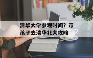 清华大学参观时间？带孩子去清华北大攻略