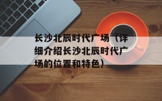 长沙北辰时代广场（详细介绍长沙北辰时代广场的位置和特色）