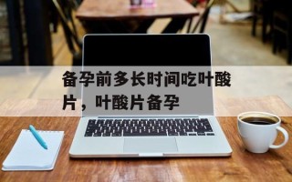 备孕前多长时间吃叶酸片，叶酸片备孕