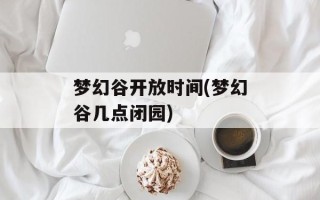 梦幻谷开放时间(梦幻谷几点闭园)
