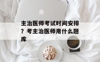主治医师考试时间安排？考主治医师用什么题库