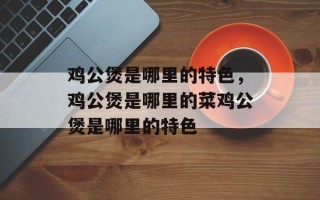 鸡公煲是哪里的特色，鸡公煲是哪里的菜鸡公煲是哪里的特色