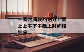 一天时间段的划分？早上上午下午晚上时间段划分