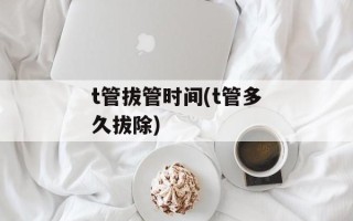 t管拔管时间(t管多久拔除)