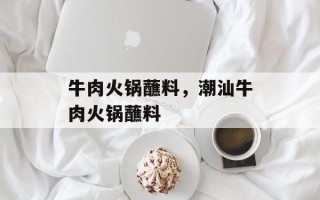 牛肉火锅蘸料，潮汕牛肉火锅蘸料