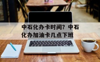 中石化办卡时间？中石化办加油卡几点下班