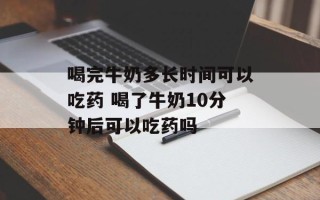 喝完牛奶多长时间可以吃药 喝了牛奶10分钟后可以吃药吗