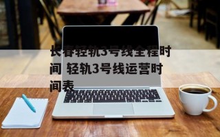 长春轻轨3号线全程时间 轻轨3号线运营时间表