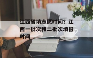 江西省填志愿时间？江西一批次和二批次填报时间