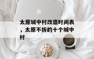 太原城中村改造时间表，太原不拆的十个城中村