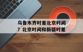 乌鲁木齐时差北京时间？北京时间和新疆时差