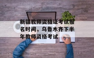 新疆教师资格证考试报名时间，乌鲁木齐下半年教师资格考试